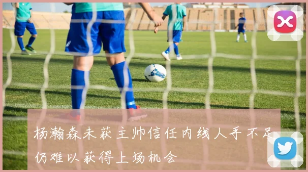 杨瀚森未获主帅信任内线人手不足仍难以获得上场机会