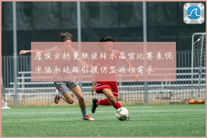 詹俊分析曼联逆转水晶宫比赛表现中场和边路引援仍显迫切需求