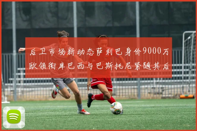 后卫市场新动态萨利巴身价9000万欧领衔库巴西与巴斯托尼紧随其后