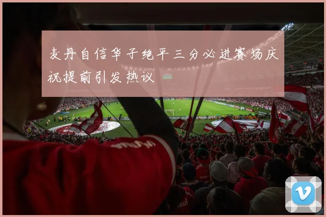 麦丹自信华子绝平三分必进赛场庆祝提前引发热议