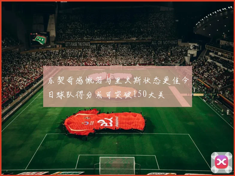 东契奇感慨若与里夫斯状态更佳今日球队得分或可突破150大关