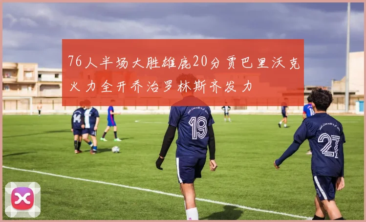 76人半场大胜雄鹿20分贾巴里沃克火力全开乔治罗林斯齐发力