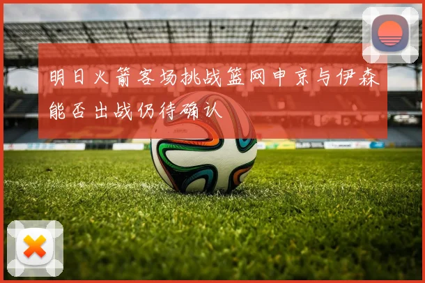 明日火箭客场挑战篮网申京与伊森能否出战仍待确认