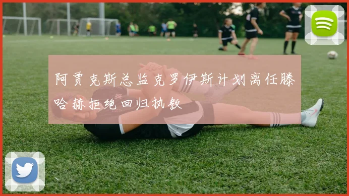 阿贾克斯总监克罗伊斯计划离任滕哈赫拒绝回归执教