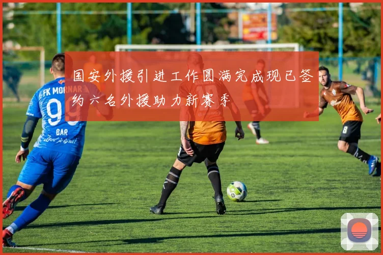 国安外援引进工作圆满完成现已签约六名外援助力新赛季