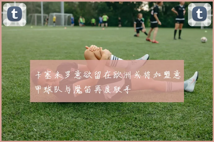 卡塞米罗意欲留在欧洲或将加盟意甲球队与魔笛再度联手