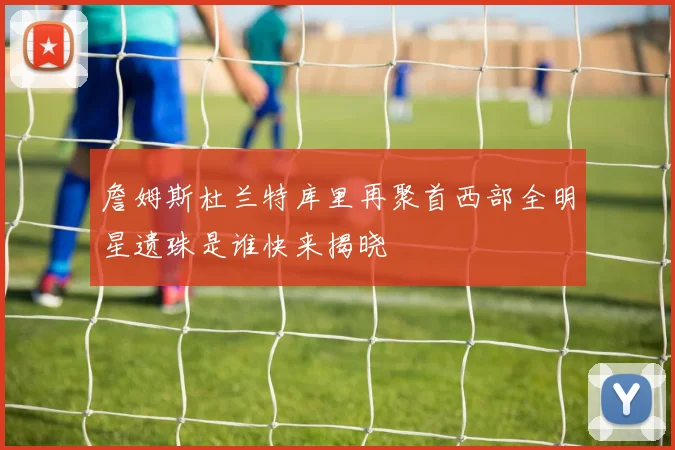 詹姆斯杜兰特库里再聚首西部全明星遗珠是谁快来揭晓