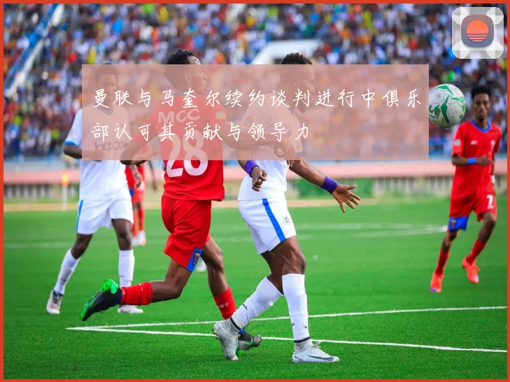 曼联与马奎尔续约谈判进行中俱乐部认可其贡献与领导力