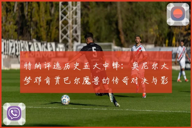 特纳评选历史五大中锋：奥尼尔大梦邓肯贾巴尔魔兽的传奇对决与影响