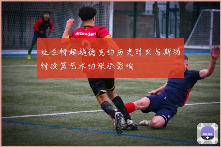 杜兰特超越德克的历史时刻与斯玛特投篮艺术的深远影响