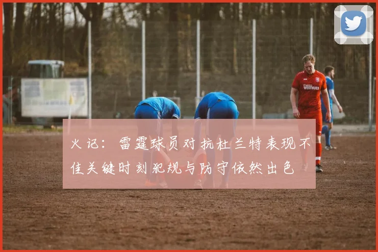 火记：雷霆球员对抗杜兰特表现不佳关键时刻犯规与防守依然出色