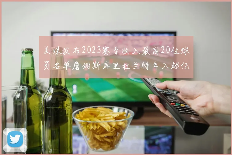 美媒发布2023赛季收入最高20位球员名单詹姆斯库里杜兰特年入超亿