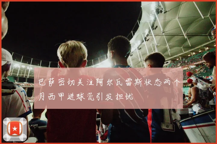 巴萨密切关注阿尔瓦雷斯状态两个月西甲进球荒引发担忧