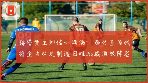 赫塔费主帅信心满满：面对皇马我将全力以赴制造困难挑战顶级阵容