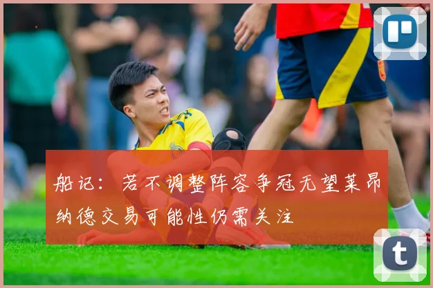 船记：若不调整阵容争冠无望莱昂纳德交易可能性仍需关注