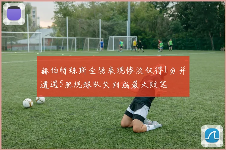 赫伯特琼斯全场表现惨淡仅得1分并遭遇5犯规球队失利成最大败笔