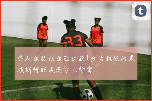 乔科尔称切尔西收获1分为积极结果埃斯特旺表现令人赞赏