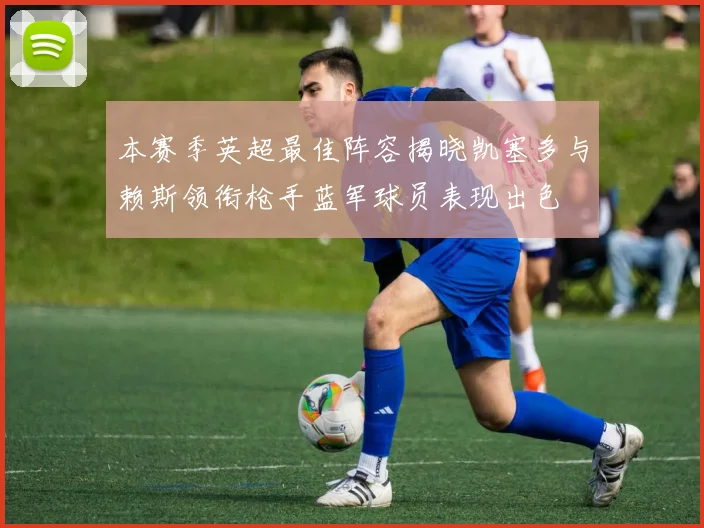 本赛季英超最佳阵容揭晓凯塞多与赖斯领衔枪手蓝军球员表现出色
