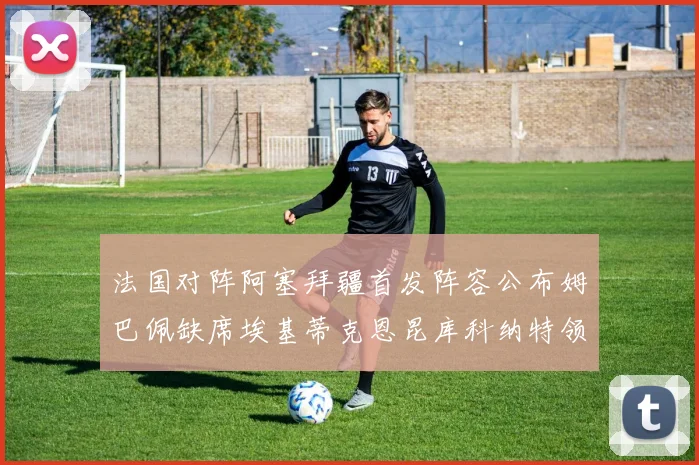 法国对阵阿塞拜疆首发阵容公布姆巴佩缺席埃基蒂克恩昆库科纳特领衔出战