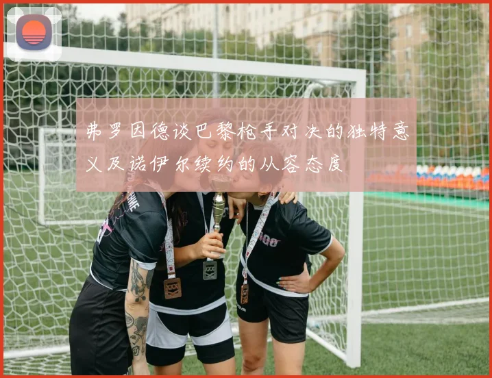弗罗因德谈巴黎枪手对决的独特意义及诺伊尔续约的从容态度