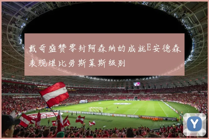 戴奇盛赞零封阿森纳的成就E安德森表现堪比劳斯莱斯级别