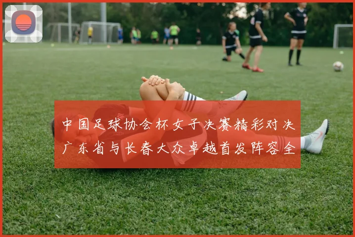 中国足球协会杯女子决赛精彩对决广东省与长春大众卓越首发阵容全面解析