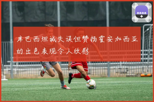 库巴西坦诚失误但赞扬霍安加西亚的出色表现令人欣慰