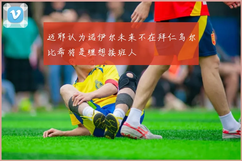 迈耶认为诺伊尔未来不在拜仁乌尔比希将是理想接班人