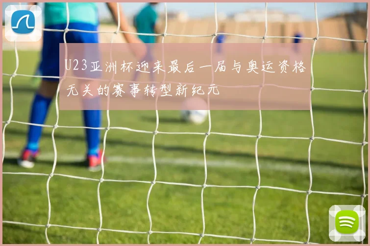 U23亚洲杯迎来最后一届与奥运资格无关的赛事转型新纪元